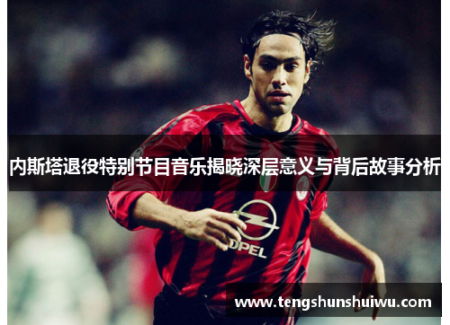 内斯塔退役特别节目音乐揭晓深层意义与背后故事分析 内斯塔退役特别节目音乐揭晓深层意义与背后故事分析