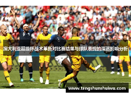 澳大利亚超级杯战术革新对比赛结果与球队表现的深远影响分析 澳大利亚超级杯战术革新对比赛结果与球队表现的深远影响分析
