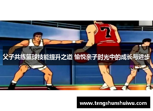 父子共练篮球技能提升之道 愉悦亲子时光中的成长与进步 父子共练篮球技能提升之道 愉悦亲子时光中的成长与进步