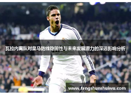 瓦拉内离队对皇马防线稳固性与未来发展潜力的深远影响分析
