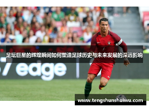 足坛巨星的辉煌瞬间如何塑造足球历史与未来发展的深远影响