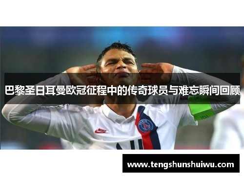 巴黎圣日耳曼欧冠征程中的传奇球员与难忘瞬间回顾