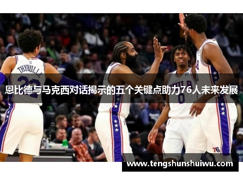 恩比德与马克西对话揭示的五个关键点助力76人未来发展 恩比德与马克西对话揭示的五个关键点助力76人未来发展