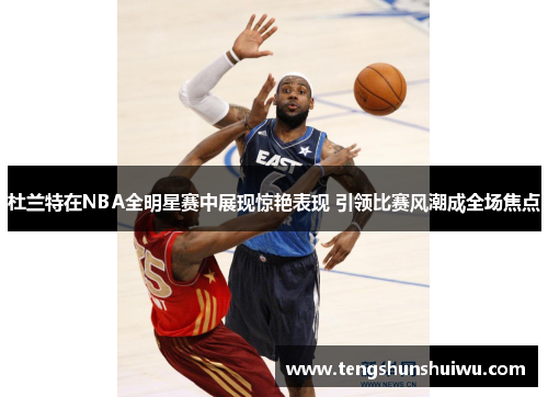 杜兰特在NBA全明星赛中展现惊艳表现 引领比赛风潮成全场焦点 杜兰特在NBA全明星赛中展现惊艳表现 引领比赛风潮成全场焦点